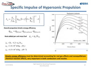 Specific Impulse of Hypersonic Propulsion
11/17/2016
High-Speed Air-Breathing Propulsion
Dora Musielak
12
 




















 111
2/1
00
0
0
t
in
KEsp
h
q
f
gf
V
I


Overall propulsion kinetic energy efficiency
KEnozzlerKEcombustoKEinletKE  0
Heat added per unit mass fuel PRbin hfq 
Curran, et al., 1991
Kinetic energy efficiency must be determined accounting for real gas effects and nonequilibrium
chemical reaction effects, very important in both combustors and nozzles.
KEOK 
Stoichiometric combustion
  PRbin hfhhq  34

)(HkJ/kg1014.1 2
5
 inq
7)-(JPkJ/kg1013.4 4
 inq 8M
 