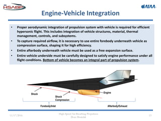 Engine-Vehicle Integration
• Proper aerodynamic integration of propulsion system with vehicle is required for efficient
hypersonic flight. This includes integration of vehicle structures, material, thermal
management, controls, and subsystems.
• To capture required airflow, it is necessary to use entire forebody underneath vehicle as
compression surface, shaping it for high efficiency.
• Entire afterbody underneath vehicle must be used as a free expansion surface.
• Entire vehicle underside must be carefully designed to satisfy engine performance under all
flight conditions. Bottom of vehicle becomes an integral part of propulsion system.
11/17/2016
High-Speed Air-Breathing Propulsion
Dora Musielak
13
Shock
Shock
Compression
Engine
Forebody/Inlet Afterbody/Exhaust
 