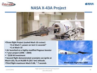 NASA X-43A Project
11/17/2016
High-Speed Air-Breathing Propulsion
Dora Musielak
16
Mach 9.65 Flight Nov 2004
Three-flight Project (scaled Mach 10 cruiser)
2 at Mach 7, power-on test 11 seconds*
1 at Mach 10
 Air launched on a highly modified Pegasus booster
 7 year project (1996 – 2004)
 ~ $230 M investment
 Second flight demonstrated scramjets can ignite at
Mach 6.83, fly at 94,000 ft (28.7 km) altitude.
Third flight maximum Mach 9.68, ~ 7 seconds
Image: NASA
 