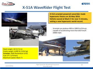 X-51A WaveRider Flight Test
18
X-51A scramjet-powered waverider made
hypersonic history on 26 May 2010.
Vehicle soared at Mach 5 for over 3 minutes,
setting a new hypersonic world record.
Stack Length: 26 ft (7.6 m)
Empty weight: 4,000 lb (1,814 kg)
Scramjet: P&W Rocketdyne SJY61
Fuel: JP-7 (270 lbm)
Maximum speed: Mach 7+
11/17/2016
High-Speed Air-Breathing Propulsion
Dora Musielak
Scramjet can produce 400 to 1000 lb of thrust,
capable of accelerating more than 6437 km/h
(4000 mph)
 