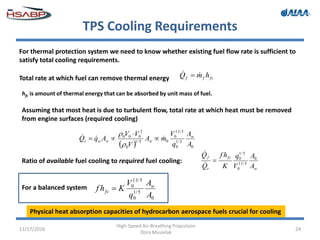 TPS Cooling Requirements
11/17/2016
High-Speed Air-Breathing Propulsion
Dora Musielak
24
For thermal protection system we need to know whether existing fuel flow rate is sufficient to
satisfy total cooling requirements.
Total rate at which fuel can remove thermal energy
hfc is amount of thermal energy that can be absorbed by unit mass of fuel.
Assuming that most heat is due to turbulent flow, total rate at which heat must be removed
from engine surfaces (required cooling)
Ratio of available fuel cooling to required fuel cooling:
For a balanced system
Physical heat absorption capacities of hydrocarbon aerospace fuels crucial for cooling
fcff hmQ  
  0
5/1
0
5/11
0
05/1
0
2
000
A
A
q
V
mA
V
VV
AqQ w
wwwr
 




w
fc
r
f
A
A
V
q
K
hf
Q
Q 0
5/11
0
5/1
0



0
5/1
0
5/11
0
A
A
q
V
Khf w
fc 
 