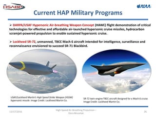 Current HAP Military Programs
11/17/2016
High-Speed Air-Breathing Propulsion –
Dora Musielak
26
 DARPA/USAF Hypersonic Air-breathing Weapon Concept (HAWC) flight demonstration of critical
technologies for effective and affordable air-launched hypersonic cruise missiles, hydrocarbon
scramjet-powered propulsion to enable sustained hypersonic cruise.
 Lockheed SR-72, unmanned, TBCC Mach 6 aircraft intended for intelligence, surveillance and
reconnaissance envisioned to succeed SR-71 Blackbird.
USAF/Lockheed Martin’s High Speed Strike Weapon (HSSW)
hypersonic missile. Image Credit: Lockheed Martin Co.
SR-72 twin-engine TBCC aircraft designed for a Mach 6 cruise.
Image Credit: Lockheed Martin Co.
 