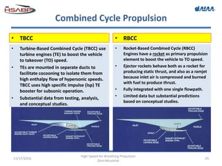 Combined Cycle Propulsion
11/17/2016
High-Speed Air-Breathing Propulsion
Dora Musielak
29
• TBCC
• Turbine-Based Combined Cycle (TBCC) use
turbine engines (TE) to boost the vehicle
to takeover (TO) speed.
• TEs are mounted in separate ducts to
facilitate cocooning to isolate them from
high enthalpy flow of hypersonic speeds.
TBCC uses high specific impulse (Isp) TE
booster for subsonic operation.
• Substantial data from testing, analysis,
and conceptual studies.
• RBCC
• Rocket-Based Combined Cycle (RBCC)
Engines have a rocket as primary propulsion
element to boost the vehicle to TO speed.
• Ejector rockets behave both as a rocket for
producing static thrust, and also as a ramjet
because inlet air is compressed and burned
with fuel to produce thrust.
• Fully integrated with one single flowpath.
• Limited data but substantial predictions
based on conceptual studies.
 
