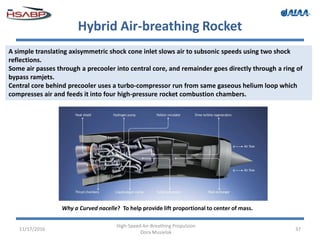 Hybrid Air-breathing Rocket
11/17/2016
High-Speed Air-Breathing Propulsion
Dora Musielak
37
A simple translating axisymmetric shock cone inlet slows air to subsonic speeds using two shock
reflections.
Some air passes through a precooler into central core, and remainder goes directly through a ring of
bypass ramjets.
Central core behind precooler uses a turbo-compressor run from same gaseous helium loop which
compresses air and feeds it into four high-pressure rocket combustion chambers.
Why a Curved nacelle? To help provide lift proportional to center of mass.
 
