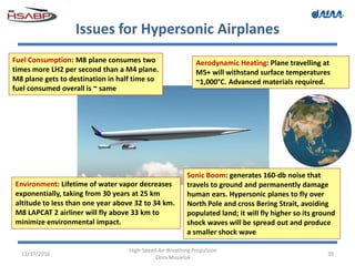 Issues for Hypersonic Airplanes
11/17/2016
High-Speed Air-Breathing Propulsion
Dora Musielak
39
Environment: Lifetime of water vapor decreases
exponentially, taking from 30 years at 25 km
altitude to less than one year above 32 to 34 km.
M8 LAPCAT 2 airliner will fly above 33 km to
minimize environmental impact.
Sonic Boom: generates 160-db noise that
travels to ground and permanently damage
human ears. Hypersonic planes to fly over
North Pole and cross Bering Strait, avoiding
populated land; it will fly higher so its ground
shock waves will be spread out and produce
a smaller shock wave
Aerodynamic Heating: Plane travelling at
M5+ will withstand surface temperatures
~1,000°C. Advanced materials required.
Fuel Consumption: M8 plane consumes two
times more LH2 per second than a M4 plane.
M8 plane gets to destination in half time so
fuel consumed overall is ~ same
 