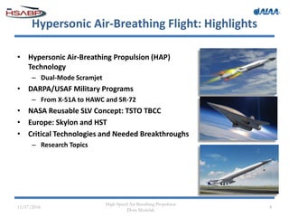 Hypersonic Air-Breathing Flight: Highlights
• Hypersonic Air-Breathing Propulsion (HAP)
Technology
– Dual-Mode Scramjet
• DARPA/USAF Military Programs
– From X-51A to HAWC and SR-72
• NASA Reusable SLV Concept: TSTO TBCC
• Europe: Skylon and HST
• Critical Technologies and Needed Breakthroughs
– Research Topics
11/17/2016
High-Speed Air-Breathing Propulsion
Dora Musielak
4
 