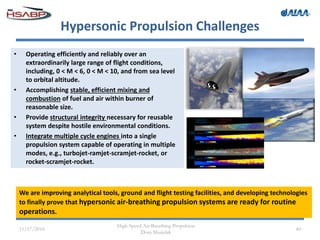 Hypersonic Propulsion Challenges
• Operating efficiently and reliably over an
extraordinarily large range of flight conditions,
including, 0 < M < 6, 0 < M < 10, and from sea level
to orbital altitude.
• Accomplishing stable, efficient mixing and
combustion of fuel and air within burner of
reasonable size.
• Provide structural integrity necessary for reusable
system despite hostile environmental conditions.
• Integrate multiple cycle engines into a single
propulsion system capable of operating in multiple
modes, e.g., turbojet-ramjet-scramjet-rocket, or
rocket-scramjet-rocket.
11/17/2016
High-Speed Air-Breathing Propulsion
Dora Musielak
40
We are improving analytical tools, ground and flight testing facilities, and developing technologies
to finally prove that hypersonic air-breathing propulsion systems are ready for routine
operations.
 