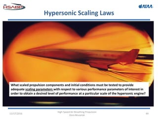 Hypersonic Scaling Laws
11/17/2016
High-Speed Air-Breathing Propulsion
Dora Musielak
44
What scaled propulsion components and initial conditions must be tested to provide
adequate scaling parameters with respect to various performance parameters of interest in
order to obtain a desired level of performance at a particular scale of the hypersonic engine?
 