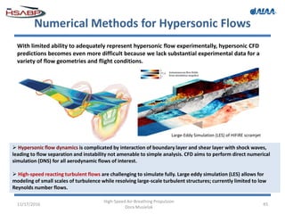 Numerical Methods for Hypersonic Flows
11/17/2016
High-Speed Air-Breathing Propulsion
Dora Musielak
45
With limited ability to adequately represent hypersonic flow experimentally, hypersonic CFD
predictions becomes even more difficult because we lack substantial experimental data for a
variety of flow geometries and flight conditions.
Large-Eddy Simulation (LES) of HIFiRE scramjet
 Hypersonic flow dynamics is complicated by interaction of boundary layer and shear layer with shock waves,
leading to flow separation and instability not amenable to simple analysis. CFD aims to perform direct numerical
simulation (DNS) for all aerodynamic flows of interest.
 High-speed reacting turbulent flows are challenging to simulate fully. Large eddy simulation (LES) allows for
modeling of small scales of turbulence while resolving large-scale turbulent structures; currently limited to low
Reynolds number flows.
 