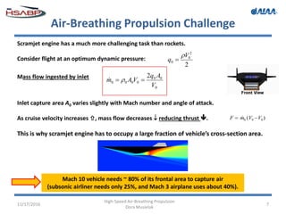 Air-Breathing Propulsion Challenge
11/17/2016
High-Speed Air-Breathing Propulsion
Dora Musielak
7
Scramjet engine has a much more challenging task than rockets.
Consider flight at an optimum dynamic pressure:
2
2
0
0
V
q


Mass flow ingested by inlet
0
00
0000
2
V
Aq
VAm  
Inlet capture area A0 varies slightly with Mach number and angle of attack.
As cruise velocity increases , mass flow decreases  reducing thrust .
This is why scramjet engine has to occupy a large fraction of vehicle’s cross-section area.
Mach 10 vehicle needs ~ 80% of its frontal area to capture air
(subsonic airliner needs only 25%, and Mach 3 airplane uses about 40%).
)( 090 VVmF  
 