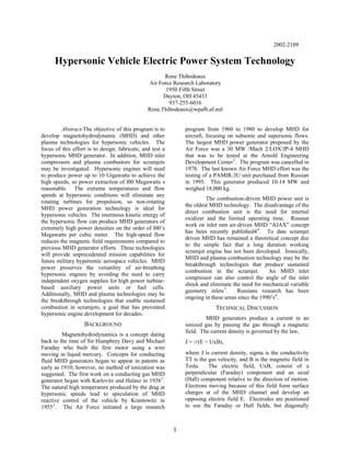 2002-2109
Hypersonic Vehicle Electric Power System Technology
Rene Thibodeaux
Air Force Research Laboratory
1950 Fifth Street
Dayton, OH 45433
937-255-6016
Rene.Thibodeaux@wpafb.af.mil
Abstract-The objective of this program is to
develop magnetohydrodynamic (MHD) and other
plasma technologies for hypersonic vehicles. The
focus of this effort is to design, fabricate, and test a
hypersonic MHD generator. In addition, MHD inlet
compressors and plasma combustors for scramjets
may be investigated. Hypersonic engines will need
to produce power up to 10 Gigawatts to achieve the
high speeds, so power extraction of l00 Megawatts s
reasonable. The extreme temperatures and flow
speeds at hypersonic conditions will eliminate any
rotating turbines for propulsion, so non-rotating
MHD power generation technology is ideal for
hypersonic vehicles. The enormous kinetic energy of
the hypersonic flow can produce MHD generators of
extremely high power densities on the order of l00’s
Megawatts per cubic meter. The high-speed flow
reduces the magnetic field requirements compared to
previous MHD generator efforts. These technologies
will provide unprecedented mission capabilities for
future military hypersonic aerospace vehicles. MHD
power preserves the versatility of air-breathing
hypersonic engines by avoiding the need to carry
independent oxygen supplies for high power turbine-
based auxiliary power units or fuel cells.
Additionally, MHD and plasma technologies may be
the breakthrough technologies that enable sustained
combustion in scramjets, a goal that has prevented
hypersonic engine development for decades.
BACKGROUND
Magnetohydrodynamics is a concept dating
back to the time of Sir Humphrey Davy and Michael
Faraday who built the first motor using a wire
moving in liquid mercury. Concepts for conducting
fluid MHD generators began to appear in patents as
early as 1910; however, no method of ionization was
suggested. The first work on a conducting gas MHD
generator began with Karlovitz and Halasz in 19381
.
The natural high temperature produced by the drag at
hypersonic speeds lead to speculation of MHD
reactive control of the vehicle by Krantowitz in
19552
. The Air Force initiated a large research
program from 1960 to 1980 to develop MHD for
aircraft, focusing on subsonic and supersonic flows.
The largest MHD power generator proposed by the
Air Force was a 30 MW /Mach 2/LOX/JP-4 MHD
that was to be tested at the Arnold Engineering
Development Center3
. The program was cancelled in
1978. The last known Air Force MHD effort was the
testing of a PAMIR-3U unit purchased from Russian
in 1995. This generator produced 10-14 MW and
weighed 18,000 kg.
The combustion-driven MHD power unit is
the oldest MHD technology. The disadvantage of the
direct combustion unit is the need for internal
oxidizer and the limited operating time. Russian
work on inlet ram air-driven MHD “AJAX” concept
has been recently published44
. To date scramjet
driven MHD has remained a theoretical concept due
to the simple fact that a long duration working
scramjet engine has not been developed. Ironically,
MHD and plasma combustion technology may be the
breakthrough technologies that produce sustained
combustion in the scramjet. An MHD inlet
compressor can also control the angle of the inlet
shock and eliminate the need for mechanical variable
geometry inlets5
. Russians research has been
ongoing in these areas since the 1990’s6
.
TECHNICAL DISCUSSION
MHD generators produce a current in an
ionized gas by passing the gas through a magnetic
field. The current density is governed by the law,
J = s(E + UxB),
where J is current density, sigma is the conductivity
TT is the gas velocity, and B is the magnetic field in
Tesla. The electric field, UxB, consist of a
perpendicular (Faraday) component and an axial
(Hall) component relative to the direction of motion.
Electrons moving because of this field form surface
charges at of the MHD channel and develop an
opposing electric field E. Electrodes are positioned
to use the Faraday or Hall fields, but diagonally
1
 