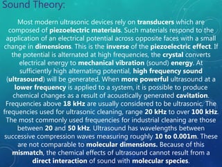 Sound Theory:
Most modern ultrasonic devices rely on transducers which are
composed of piezoelectric materials. Such materials respond to the
application of an electrical potential across opposite faces with a small
change in dimensions. This is the inverse of the piezoelectric effect. If
the potential is alternated at high frequencies, the crystal converts
electrical energy to mechanical vibration (sound) energy. At
sufficiently high alternating potential, high frequency sound
(ultrasound) will be generated. When more powerful ultrasound at a
lower frequency is applied to a system, it is possible to produce
chemical changes as a result of acoustically generated cavitation.
Frequencies above 18 kHz are usually considered to be ultrasonic. The
frequencies used for ultrasonic cleaning, range 20 kHz to over 100 kHz.
The most commonly used frequencies for industrial cleaning are those
between 20 and 50 kHz. Ultrasound has wavelengths between
successive compression waves measuring roughly 10 to 0.001m. These
are not comparable to molecular dimensions. Because of this
mismatch, the chemical effects of ultrasound cannot result from a
direct interaction of sound with molecular species.
 