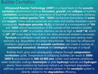 Bubble Cavitation:
Ultrasound Reactor Technology (USRT) in a liquid leads to the acoustic
cavitation phenomenon such as formation, growth, and collapse of bubbles
(cavitation), accompanied by generation of local high temperature, pressure,
and reactive radical species (°OH , °OOH) via thermal dissociation of water
and oxygen. These radicals penetrate into water and oxidize dissolved organic
compounds. Hydrogen peroxide (H2O2) is formed as a consequence of °OH
and °OOH radical recombination in the outside of the cavitation bubble.
Concentration of HO° at a bubble interface can be as high as 4x10-3 M, which
is 108 -109 times higher than that in the other advanced oxidation processes.
Pyrolysis of pollutants could lead to radical formation and starting chain
reactions, e.g. degradation of carbon tetrachloride. The basis for ultrasound
irradiation applications is that acoustic cavitation can create a number of
mechanical, acoustical, chemical and biological changes in a liquid.
Bubbles form, grow and subsequently collapse through compression-
rarefaction cycles. Temperature in collapsing bubbles can reach to 3000-
5000°K and pressure to 500-10,000 atm. Under such extreme conditions,
water molecules undergo haemolysis to yield hydroxyl radicals and hydrogen
atoms. Since oxidation by hydroxyl radical is an important degradation
pathway, amount of the hydroxyl radicals present in the sonolysis system is
directly related to the degradation efficiency.
 