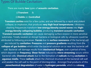 Types Of Bubble Cavitation:
There are mainly two types of acoustic cavitation.
(i)Transient &
(ii)Stable or, Controlled
Transient cavities exist for a few cycles, and are followed by a rapid and violent
collapse, or implosion, that produces very high local temperatures. Ultrasonic
cleaning frequencies transform low-energy/density sound waves into high-
energy/density collapsing bubbles, producing transient acoustic cavitation.
Transient acoustic cavitation can cause damaging surface erosion in more sensitive
substrates. Totally weaken or disrupt bacteria or biological cells by ultrasonic could be
attributed to following processes. Forces due to surface resonance of the bacterial cell
are induced by cavitation. Pressures and pressure gradients resulting from the
collapse of gas bubbles which enter the bacterial solution on or near the bacterial cell
wall. Bacterial cell damage results from mechanical fatigue, over a period of time,
which depends on frequency. Shear forces induced by micro streaming occurs within
bacterial cells. Chemical attack due to the formation of radicals during cavitation in
aqueous media. These radicals attack the chemical structure of the bacterial cell wall
and weaken the cell wall to the point of disintegration. Amongst final products of this
sonochemical degradation of water is hydrogen peroxide, which is a strong
 
