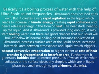 Basically it’s a boiling process of water with the help of
Ultra Sonic sound frequencies. Ultrasound does not boil at its
own. But, it creates a very rapid agitation in the liquid which
leads to increase in kinetic energy creating rapid collisions and
hence releases energy in the form of heat. The heat starts heating
up the liquid. And if Ultrasound is provided long enough, it may
start boiling water. But there are good chances that our liquid will
boil off below its normal boiling point because application of
Ultrasound increases surface area of the liquid hence increased
interracial area between atmosphere and liquid, which triggers
natural convective evaporation to higher extent as rate of heat
transfer is proportional to interface area. Furthermore it
generates bubbles due to intense pressures of waves which when
collapses at the surface ejects tiny droplets which are in liquid
phase but small enough to get airborne. Like mist.
 