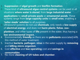 1. Suppression of algal growth and biofilm formation.
2. These kind of ultrasound algae control systems can be used in all
situations where water is stored, from large industrial water
applications to small private pools or ornamental ponds. These
systems range from large capacity units to small ones, enabling a
'tailor-made' solution to all purposes.
3. Ultrasound systems do not use chemicals, only needs a low supply
of electrical energy, and does not harm plants, fishes, zoo-
plankton, and other types of life present in the water, thus having a
low environmental impact.
4. Environmentally friendly as there are no pollutants associated with
this method of water treatment.
5. Inactive bacteria, pathogen, virus in the water supply by removing
and killing micro-organism.
6. Cost effective and low operating cost and savings in
consumables.
7. No more cleaning of UV tubes and chamber.
 