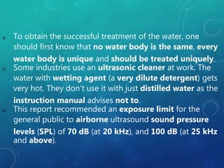  To obtain the successful treatment of the water, one
should first know that no water body is the same, every
water body is unique and should be treated uniquely.
 Some industries use an ultrasonic cleaner at work. The
water with wetting agent (a very dilute detergent) gets
very hot. They don’t use it with just distilled water as the
instruction manual advises not to.
 This report recommended an exposure limit for the
general public to airborne ultrasound sound pressure
levels (SPL) of 70 dB (at 20 kHz), and 100 dB (at 25 kHz
and above).
 