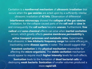 Cavitation is a nonthermal mechanism of ultrasonic irradiation that
occurs when the gas vesicles are acted upon by a sufficiently intense
ultrasonic irradiation of 42 kHz. Observation of differential
interference microscopy showed the collapse of the gas vesicles
irradiation, for the collapse caused parts of the cell wall to cave in
and consequently the cell surface became uneven. Furthermore, free
radical and sono-chemical effects can arise when inertial cavitation
occurs, which greatly affects passive membrane permeability's,
active transport processes and metabolic rates. Experiments
that ultrasonic in low-kilohertz frequency range has some efficacy in
inactivating some disease agents in water. This would suggest that
transient cavitation is the physical mechanism responsible for
affecting the micro-organisms. The stable cavitation mechanism
would appear to require much higher intensity levels for such effects.
Sonication leads to the formation of dead bacterial cells or
destroying weak bacteria. Sonication of smaller volumes produced a
more rapid kill.
 