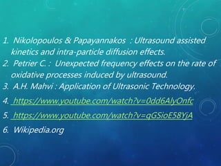1. Nikolopoulos & Papayannakos : Ultrasound assisted
kinetics and intra-particle diffusion effects.
2. Petrier C. : Unexpected frequency effects on the rate of
oxidative processes induced by ultrasound.
3. A.H. Mahvi : Application of Ultrasonic Technology.
4. https://www.youtube.com/watch?v=0dd6AlyOnfc
5. https://www.youtube.com/watch?v=qGSioE58YjA
6. Wikipedia.org
 