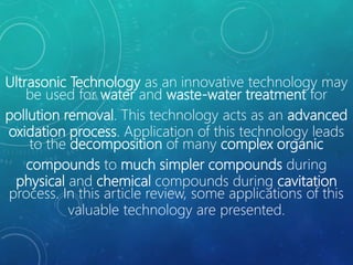 Ultrasonic Technology as an innovative technology may
be used for water and waste-water treatment for
pollution removal. This technology acts as an advanced
oxidation process. Application of this technology leads
to the decomposition of many complex organic
compounds to much simpler compounds during
physical and chemical compounds during cavitation
process. In this article review, some applications of this
valuable technology are presented.
 