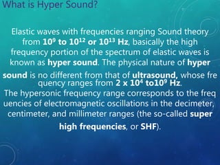 Elastic waves with frequencies ranging Sound theory
from 109 to 1012 or 1013 Hz, basically the high
frequency portion of the spectrum of elastic waves is
known as hyper sound. The physical nature of hyper
sound is no different from that of ultrasound, whose fre
quency ranges from 2 x 104 to109 Hz.
The hypersonic frequency range corresponds to the freq
uencies of electromagnetic oscillations in the decimeter,
centimeter, and millimeter ranges (the so-called super
high frequencies, or SHF).
What is Hyper Sound?
 
