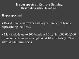 Hyperspectral Remote Sensing
Danny M. Vaughn, Ph.D., CMS
Hyperspectral
 Based upon a narrower and larger number of bands
representing the EMS.
 May include up to 200 bands at 10 nm (1/1,000,000,000
m) increments in wave length & at 10 – 12 bits (1024 –
4096 digital numbers).
 