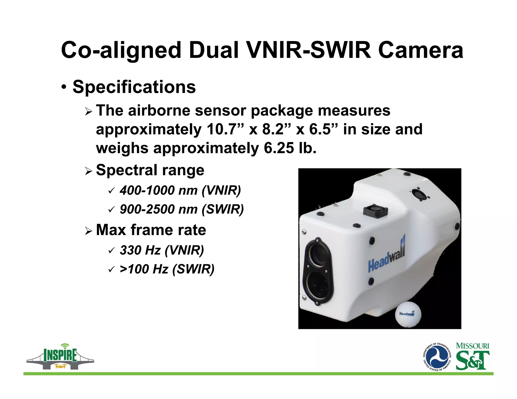 Co-aligned Dual VNIR-SWIR Camera
• Specifications
 The airborne sensor package measures
approximately 10.7” x 8.2” x 6.5” in size and
weighs approximately 6.25 lb.
 Spectral range
 400-1000 nm (VNIR)
 900-2500 nm (SWIR)
 Max frame rate
 330 Hz (VNIR)
 >100 Hz (SWIR)
 