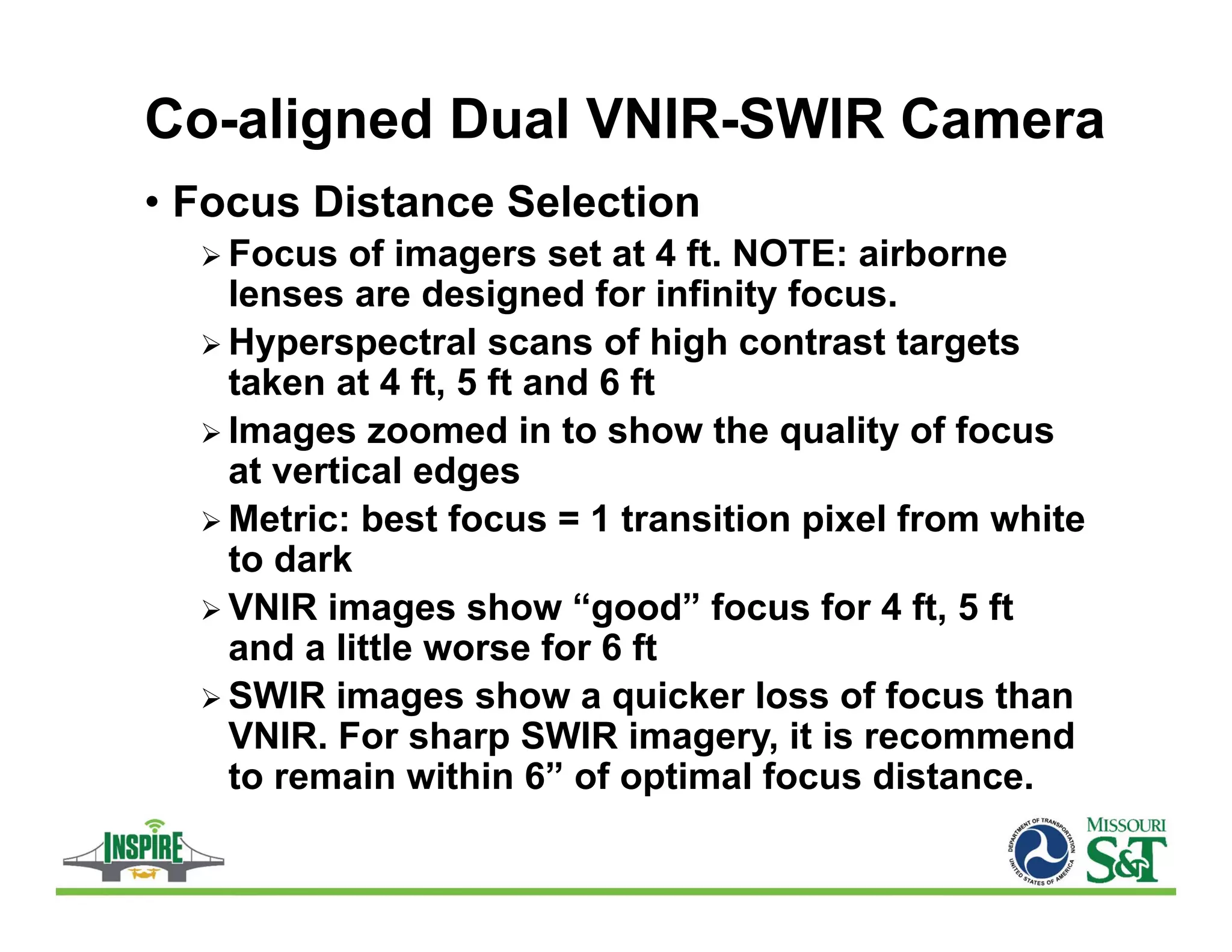 Co-aligned Dual VNIR-SWIR Camera
• Focus Distance Selection
 Focus of imagers set at 4 ft. NOTE: airborne
lenses are designed for infinity focus.
 Hyperspectral scans of high contrast targets
taken at 4 ft, 5 ft and 6 ft
 Images zoomed in to show the quality of focus
at vertical edges
 Metric: best focus = 1 transition pixel from white
to dark
 VNIR images show “good” focus for 4 ft, 5 ft
and a little worse for 6 ft
 SWIR images show a quicker loss of focus than
VNIR. For sharp SWIR imagery, it is recommend
to remain within 6” of optimal focus distance.
 