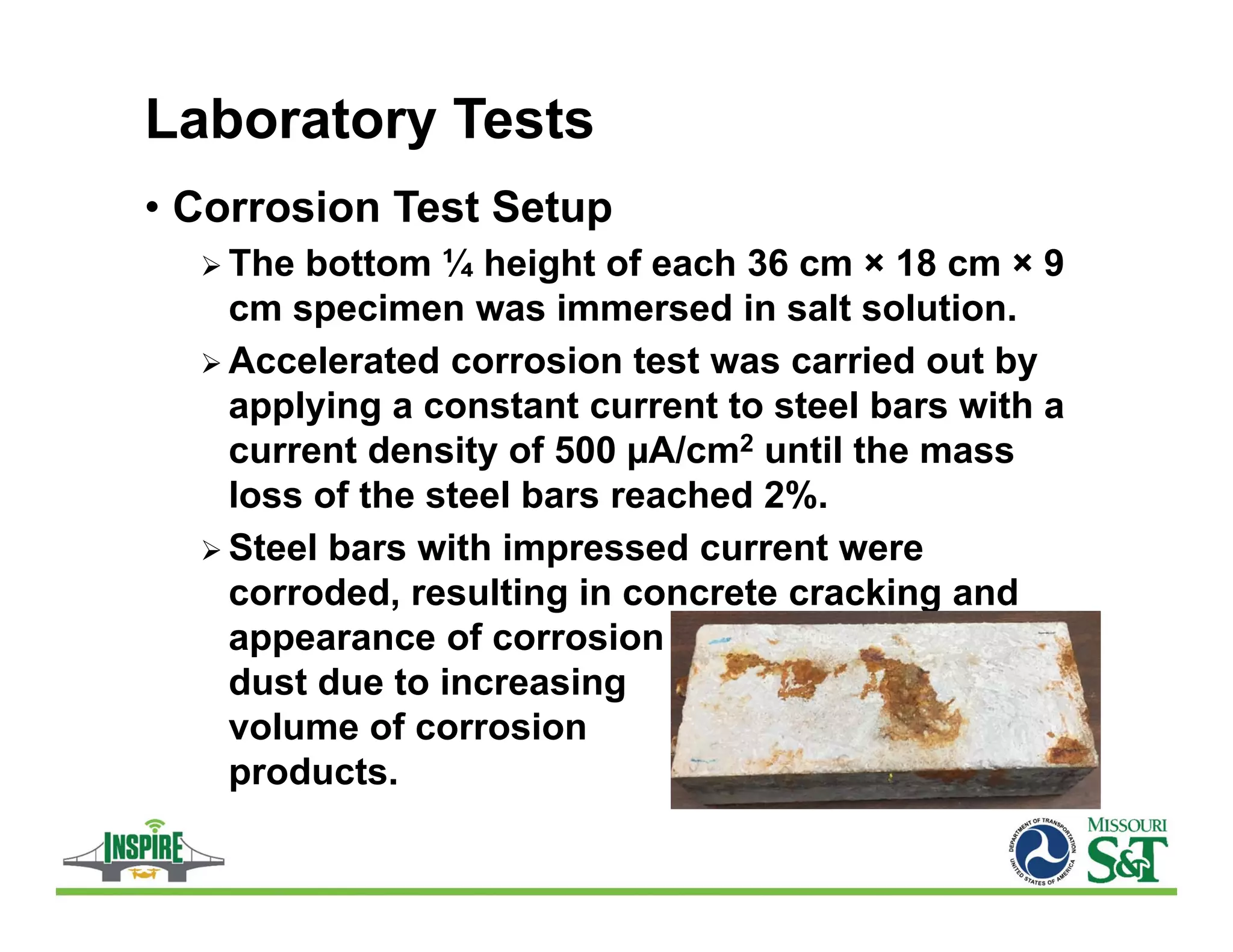 Laboratory Tests
• Corrosion Test Setup
 The bottom ¼ height of each 36 cm × 18 cm × 9
cm specimen was immersed in salt solution.
 Accelerated corrosion test was carried out by
applying a constant current to steel bars with a
current density of 500 µA/cm2 until the mass
loss of the steel bars reached 2%.
 Steel bars with impressed current were
corroded, resulting in concrete cracking and
appearance of corrosion
dust due to increasing
volume of corrosion
products.
 