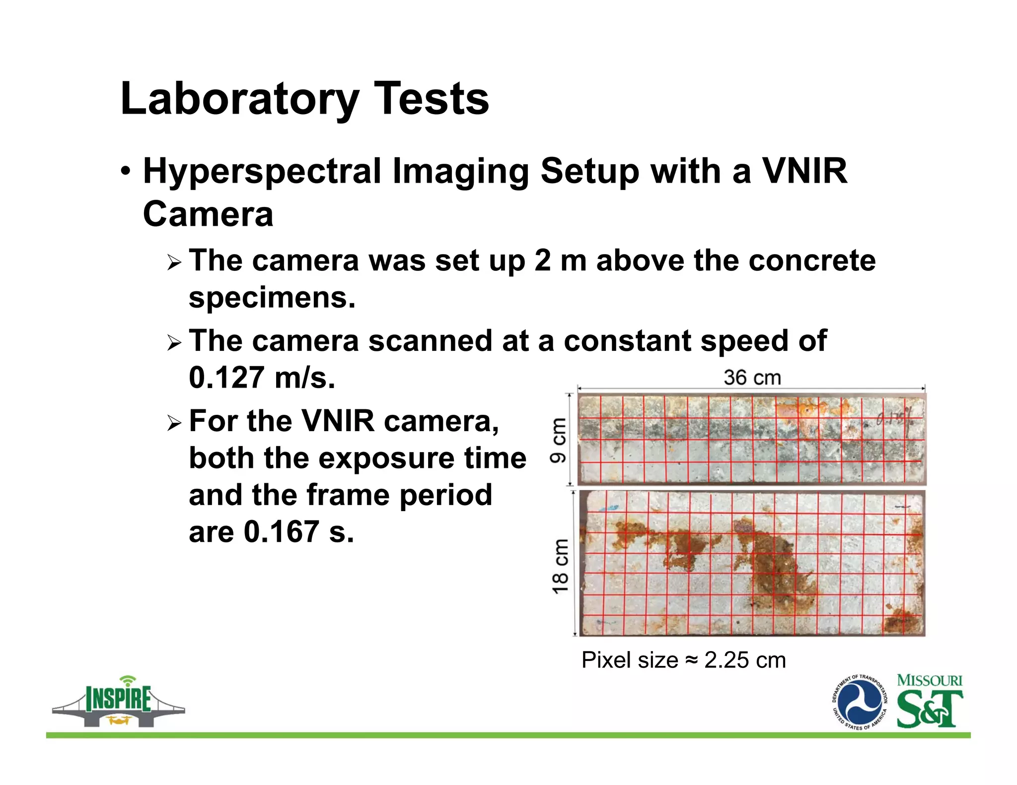 Laboratory Tests
• Hyperspectral Imaging Setup with a VNIR
Camera
 The camera was set up 2 m above the concrete
specimens.
 The camera scanned at a constant speed of
0.127 m/s.
 For the VNIR camera,
both the exposure time
and the frame period
are 0.167 s.
Pixel size ≈ 2.25 cm
 