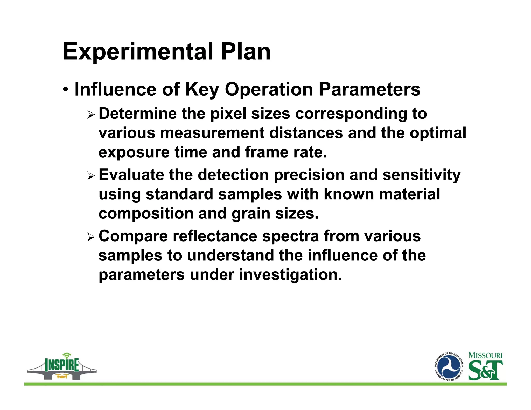 Experimental Plan
• Influence of Key Operation Parameters
 Determine the pixel sizes corresponding to
various measurement distances and the optimal
exposure time and frame rate.
 Evaluate the detection precision and sensitivity
using standard samples with known material
composition and grain sizes.
 Compare reflectance spectra from various
samples to understand the influence of the
parameters under investigation.
 
