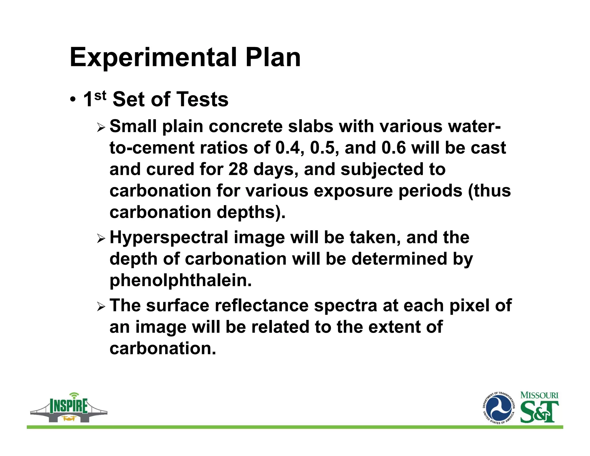 Experimental Plan
• 1st Set of Tests
 Small plain concrete slabs with various water-
to-cement ratios of 0.4, 0.5, and 0.6 will be cast
and cured for 28 days, and subjected to
carbonation for various exposure periods (thus
carbonation depths).
 Hyperspectral image will be taken, and the
depth of carbonation will be determined by
phenolphthalein.
 The surface reflectance spectra at each pixel of
an image will be related to the extent of
carbonation.
 