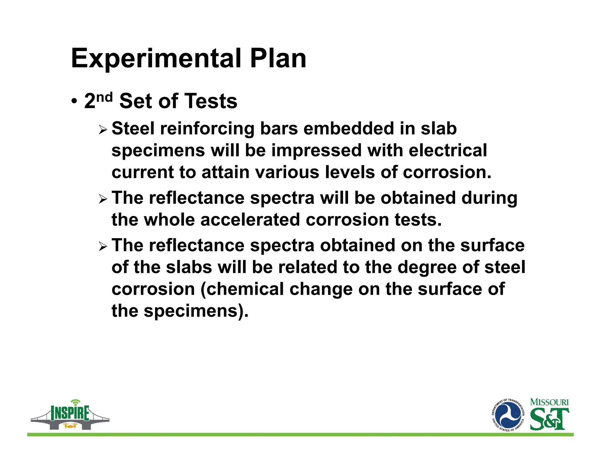 Experimental Plan
• 2nd Set of Tests
 Steel reinforcing bars embedded in slab
specimens will be impressed with electrical
current to attain various levels of corrosion.
 The reflectance spectra will be obtained during
the whole accelerated corrosion tests.
 The reflectance spectra obtained on the surface
of the slabs will be related to the degree of steel
corrosion (chemical change on the surface of
the specimens).
 