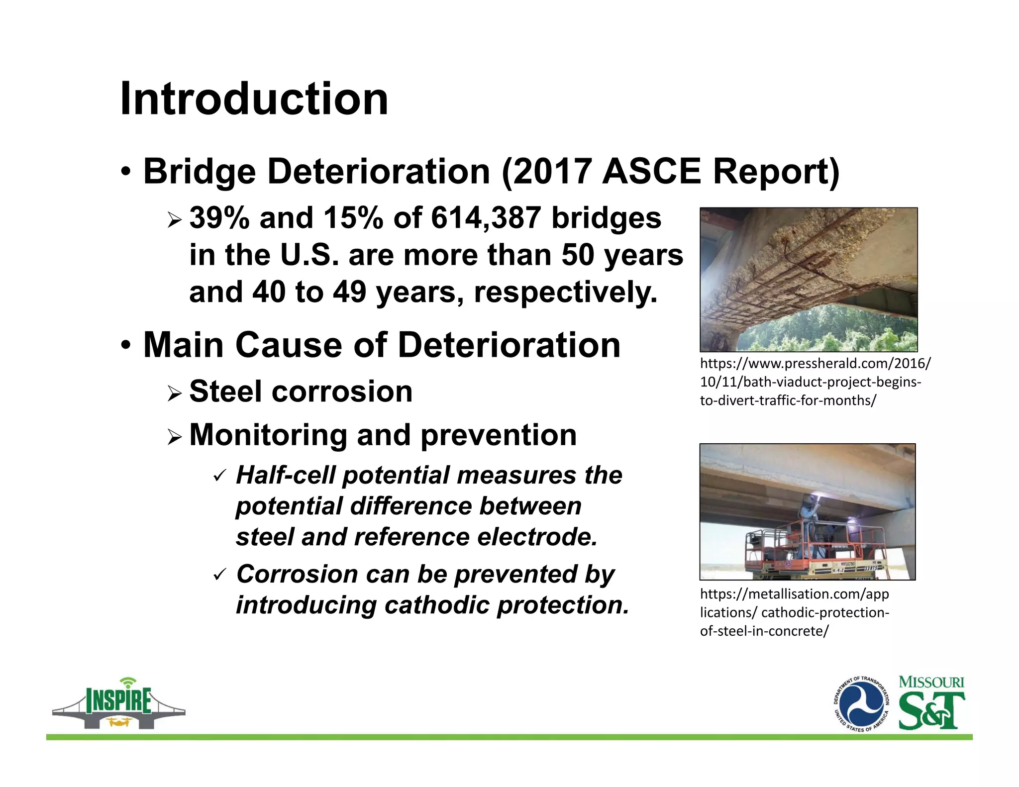 Introduction
• Bridge Deterioration (2017 ASCE Report)
 39% and 15% of 614,387 bridges
in the U.S. are more than 50 years
and 40 to 49 years, respectively.
• Main Cause of Deterioration
 Steel corrosion
 Monitoring and prevention
 Half-cell potential measures the
potential difference between
steel and reference electrode.
 Corrosion can be prevented by
introducing cathodic protection.
https://metallisation.com/app
lications/ cathodic‐protection‐
of‐steel‐in‐concrete/
https://www.pressherald.com/2016/
10/11/bath‐viaduct‐project‐begins‐
to‐divert‐traffic‐for‐months/
 