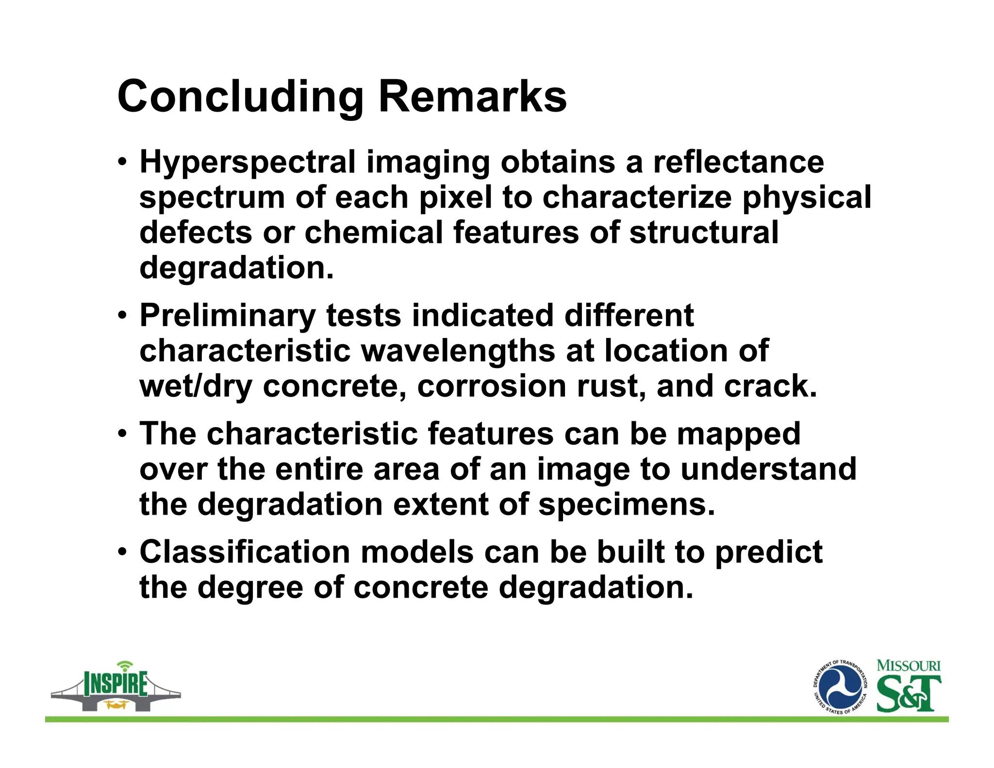 Concluding Remarks
• Hyperspectral imaging obtains a reflectance
spectrum of each pixel to characterize physical
defects or chemical features of structural
degradation.
• Preliminary tests indicated different
characteristic wavelengths at location of
wet/dry concrete, corrosion rust, and crack.
• The characteristic features can be mapped
over the entire area of an image to understand
the degradation extent of specimens.
• Classification models can be built to predict
the degree of concrete degradation.
 