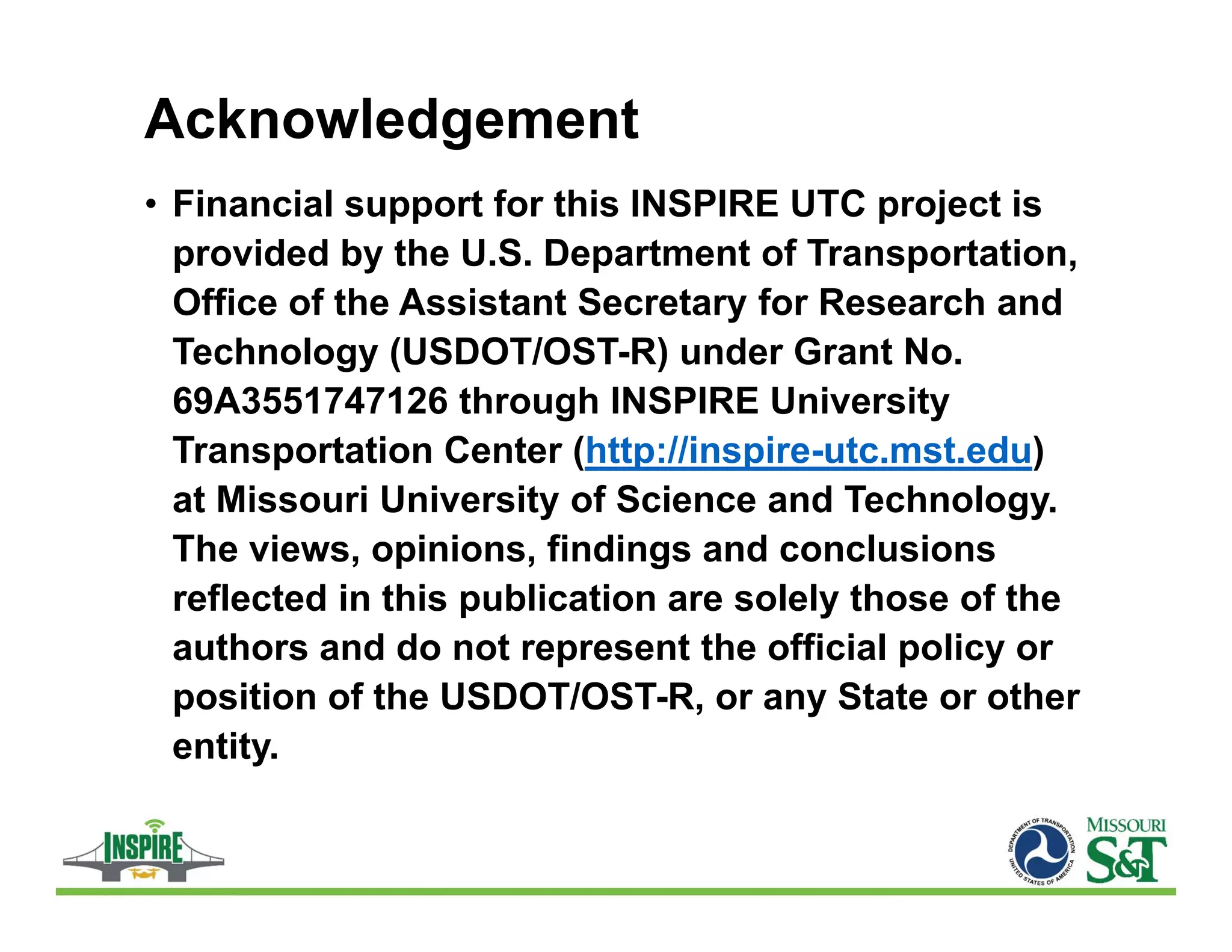Acknowledgement
• Financial support for this INSPIRE UTC project is
provided by the U.S. Department of Transportation,
Office of the Assistant Secretary for Research and
Technology (USDOT/OST-R) under Grant No.
69A3551747126 through INSPIRE University
Transportation Center (http://inspire-utc.mst.edu)
at Missouri University of Science and Technology.
The views, opinions, findings and conclusions
reflected in this publication are solely those of the
authors and do not represent the official policy or
position of the USDOT/OST-R, or any State or other
entity.
 