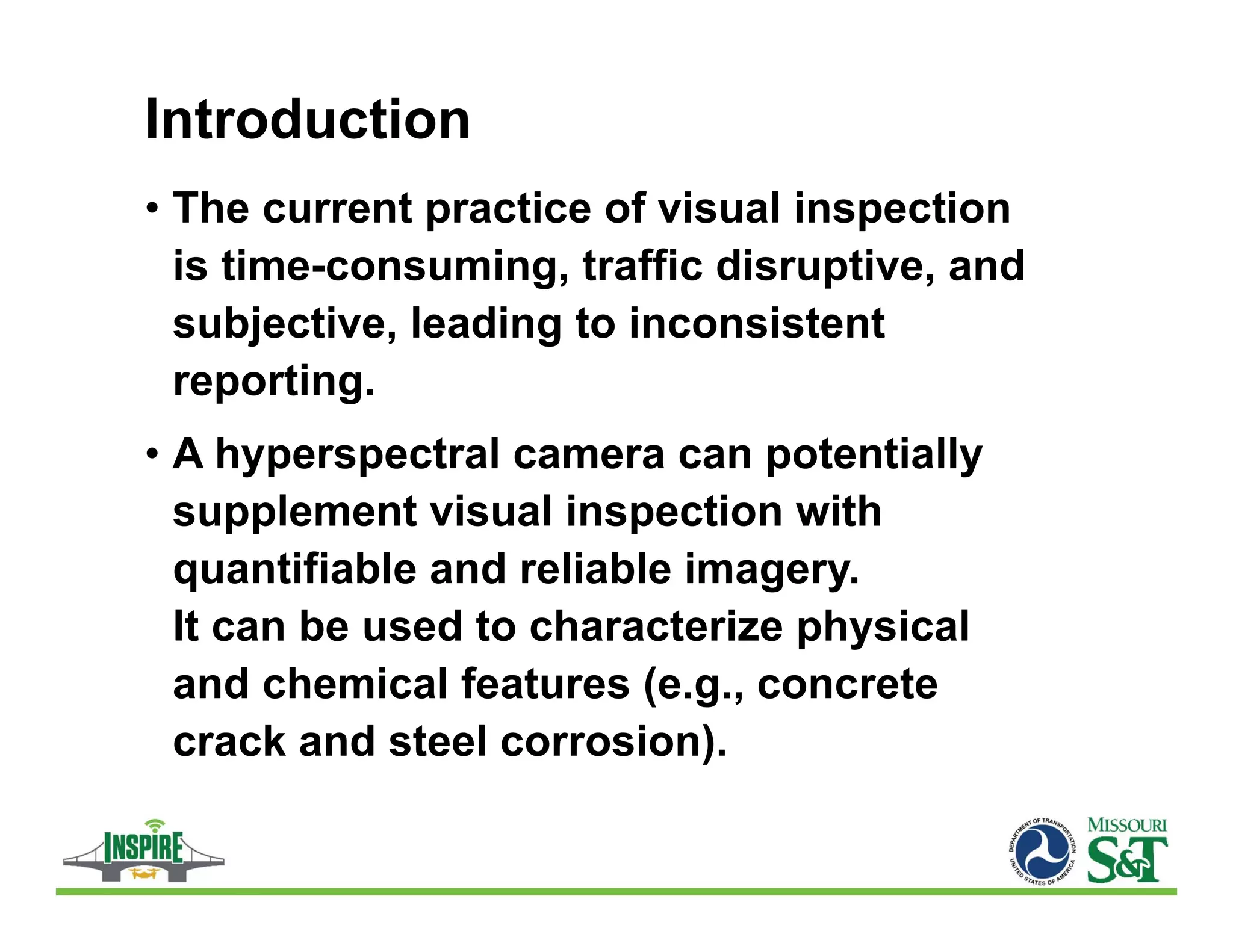 Introduction
• The current practice of visual inspection
is time-consuming, traffic disruptive, and
subjective, leading to inconsistent
reporting.
• A hyperspectral camera can potentially
supplement visual inspection with
quantifiable and reliable imagery.
It can be used to characterize physical
and chemical features (e.g., concrete
crack and steel corrosion).
 