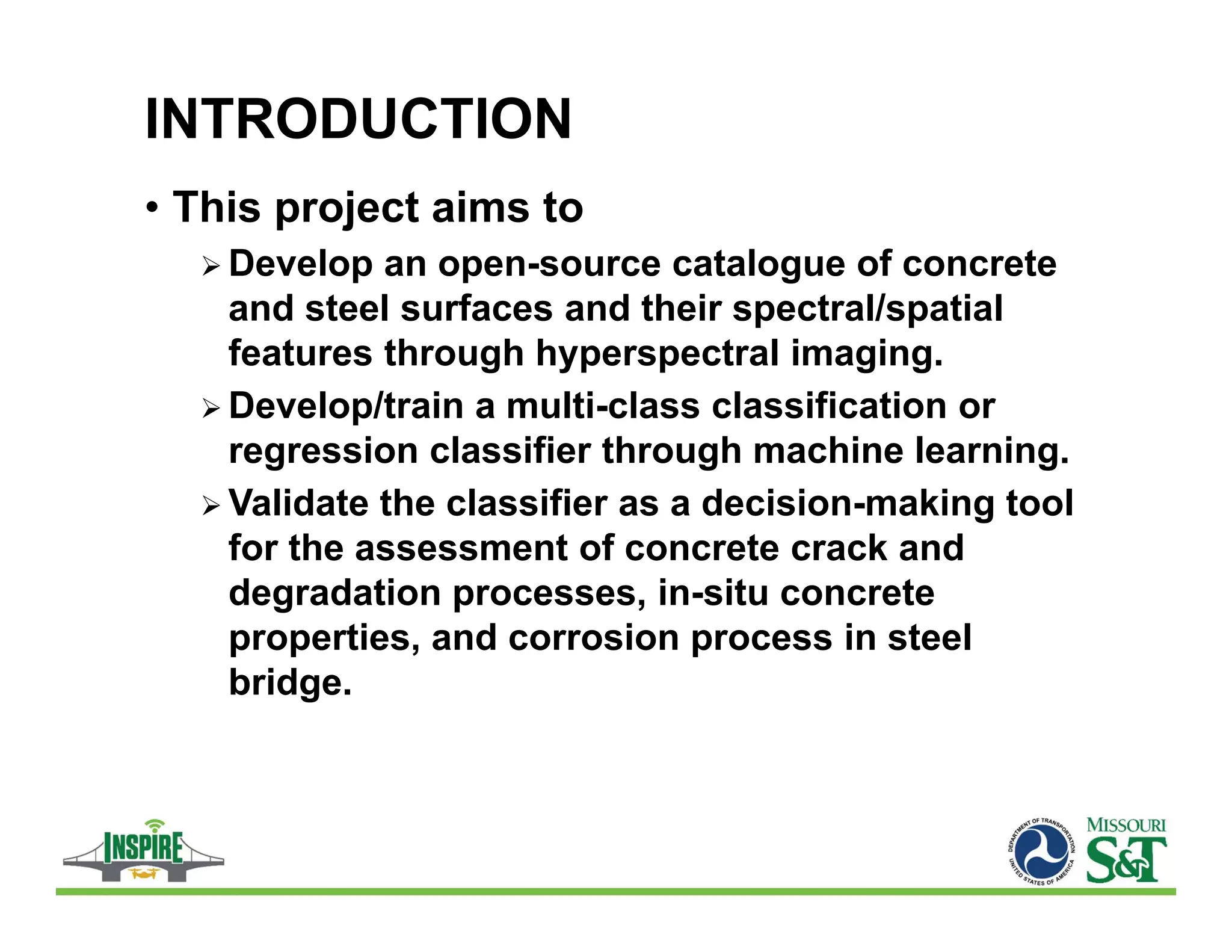 INTRODUCTION
• This project aims to
 Develop an open-source catalogue of concrete
and steel surfaces and their spectral/spatial
features through hyperspectral imaging.
 Develop/train a multi-class classification or
regression classifier through machine learning.
 Validate the classifier as a decision-making tool
for the assessment of concrete crack and
degradation processes, in-situ concrete
properties, and corrosion process in steel
bridge.
 
