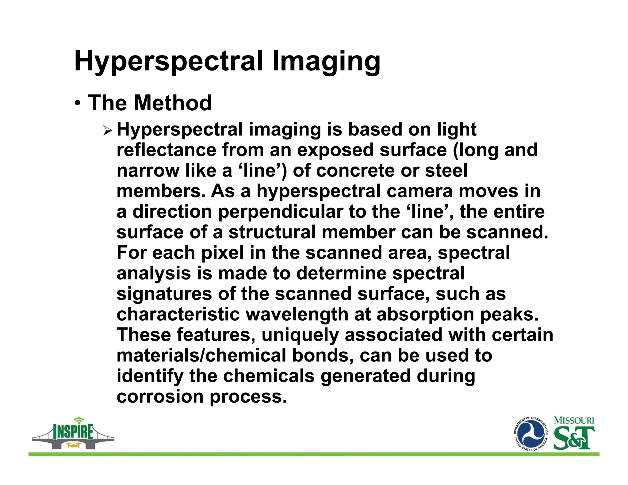Hyperspectral Imaging
• The Method
 Hyperspectral imaging is based on light
reflectance from an exposed surface (long and
narrow like a ‘line’) of concrete or steel
members. As a hyperspectral camera moves in
a direction perpendicular to the ‘line’, the entire
surface of a structural member can be scanned.
For each pixel in the scanned area, spectral
analysis is made to determine spectral
signatures of the scanned surface, such as
characteristic wavelength at absorption peaks.
These features, uniquely associated with certain
materials/chemical bonds, can be used to
identify the chemicals generated during
corrosion process.
 