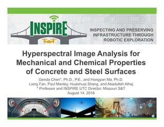 INSPECTING AND PRESERVING
INFRASTRUCTURE THROUGH
ROBOTIC EXPLORATION
Hyperspectral Image Analysis for
Mechanical and Chemical Properties
of Concrete and Steel Surfaces
Genda Chen*, Ph.D., P.E., and Hongyan Ma, Ph.D.
Liang Fan, Paul Manley, Huaishuai Shang, and Abadullah Alhaj
* Professor and INSPIRE UTC Director, Missouri S&T
August 14, 2018
 