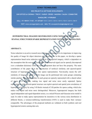 HYPERSPECTRAL IMAGERY RESTORATION USING NONLOCAL SPECTRAL-
SPATIAL STRUCTURED SPARSE REPRESENTATION WITH NOISE ESTIMATION
ABSTRACT:
Noise reduction is an active research area in image processing due to its importance in improving
the quality of image for object detection and classification. In this paper, we develop a sparse
representation based noise reduction method for hyperspectral imagery, which is dependent on
the assumption that the non-noise component in an observed signal can be sparsely decomposed
over a redundant dictionary while the noise component does not have this property. The main
contribution of the paper is in the introduction of nonlocal similarity and spectral-spatial
structure of hyperspectral imagery into sparse representation. Non-locality means the self-
similarity of image, by which a whole image can be partitioned into some groups containing
similar patches. The similar patches in each group are sparsely represented with a shared subset
of atoms in a dictionary making true signal and noise more easily separated. Sparse
representation with spectral-spatial structure can exploit spectral and spatial joint correlations of
hyperspectral imagery by using 3-D blocks instead of 2-D patches for sparse coding, which also
makes true signal and noise more distinguished. Moreover, hyperspectral imagery has both
signal-independent and signal-dependent noises, so a mixed Poisson and Gaussian noise model is
used. In order to make sparse representation be insensitive to the various noise distribution in
different blocks, a variance-stabilizing transformation (VST) is used to make their variance
comparable. The advantages of the proposed methods are validated on both synthetic and real
hyperspectral remote sensing data sets.
ECWAY TECHNOLOGIES
IEEE PROJECTS & SOFTWARE DEVELOPMENTS
OUR OFFICES @ CHENNAI / TRICHY / KARUR / ERODE / MADURAI / SALEM / COIMBATORE
BANGALORE / HYDRABAD
CELL: +91 98949 17187, +91 875487 1111 / 2111 / 3111 / 4111 / 5111 / 6111 / 8111
VISIT: www.ecwayprojects.com MAIL TO: ecwaytechnologies@gmail.com
 