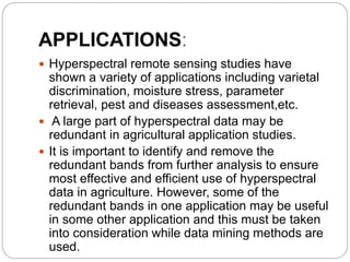APPLICATIONS:
 Hyperspectral remote sensing studies have
shown a variety of applications including varietal
discrimination, moisture stress, parameter
retrieval, pest and diseases assessment,etc.
 A large part of hyperspectral data may be
redundant in agricultural application studies.
 It is important to identify and remove the
redundant bands from further analysis to ensure
most effective and efficient use of hyperspectral
data in agriculture. However, some of the
redundant bands in one application may be useful
in some other application and this must be taken
into consideration while data mining methods are
used.
 