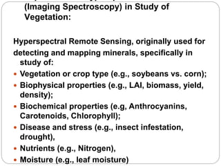 (Imaging Spectroscopy) in Study of
Vegetation:
Hyperspectral Remote Sensing, originally used for
detecting and mapping minerals, specifically in
study of:
 Vegetation or crop type (e.g., soybeans vs. corn);
 Biophysical properties (e.g., LAI, biomass, yield,
density);
 Biochemical properties (e.g, Anthrocyanins,
Carotenoids, Chlorophyll);
 Disease and stress (e.g., insect infestation,
drought),
 Nutrients (e.g., Nitrogen),
 Moisture (e.g., leaf moisture)
 