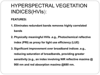 HYPERSPECTRAL VEGETATION
INDICES(HVIs):
FEATURES:
1. Eliminates redundant bands removes highly correlated
bands
2. Physically meaningful HVIs .e.g., Photochemical reflective
index (PRI) as proxy for light use efficiency (LUE)
3. Significant improvement over broadband indices .e.g.,
reducing saturation of broadbands, providing greater
sensitivity (e.g., an index involving NIR reflective maxima @
900 nm and red absorption maxima @680 nm.
 