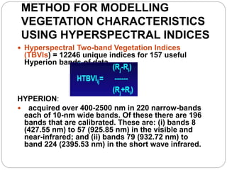 METHOD FOR MODELLING
VEGETATION CHARACTERISTICS
USING HYPERSPECTRAL INDICES
 Hyperspectral Two-band Vegetation Indices
(TBVIs) = 12246 unique indices for 157 useful
Hyperion bands of data.
HYPERION:
 acquired over 400-2500 nm in 220 narrow-bands
each of 10-nm wide bands. Of these there are 196
bands that are calibrated. These are: (i) bands 8
(427.55 nm) to 57 (925.85 nm) in the visible and
near-infrared; and (ii) bands 79 (932.72 nm) to
band 224 (2395.53 nm) in the short wave infrared.
 