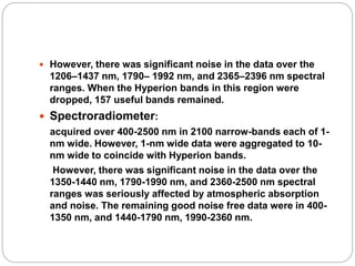  However, there was significant noise in the data over the
1206–1437 nm, 1790– 1992 nm, and 2365–2396 nm spectral
ranges. When the Hyperion bands in this region were
dropped, 157 useful bands remained.
 Spectroradiometer:
acquired over 400-2500 nm in 2100 narrow-bands each of 1-
nm wide. However, 1-nm wide data were aggregated to 10-
nm wide to coincide with Hyperion bands.
However, there was significant noise in the data over the
1350-1440 nm, 1790-1990 nm, and 2360-2500 nm spectral
ranges was seriously affected by atmospheric absorption
and noise. The remaining good noise free data were in 400-
1350 nm, and 1440-1790 nm, 1990-2360 nm.
 