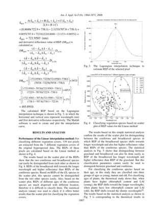 Am. J. Appl. Sci3 (6): 1864-1871, 2006
1867
)
(
2
)
(
)
(
)
( 20
19
21
19
21
20
C
B
A
C
B
A
REP
+
+
+
+
+
+
+
=
λ
λ
λ
λ
λ
λ
λ
+
+
−
+
= )
1
.
738
8
.
707
(
1153
.
2
)
1
.
738
9
.
722
(
8688
.
0
[
+
−
+ )]
8055
.
0
1153
.
2
8688
.
0
(
2
/[
)]
8
.
722
8
.
707
(
8055
.
0
721.9583
=
REP
λ (nm)
and derivative reflectance value of REP (DRREP) is
calculated as:
)
19
(
21
19
20
19
21
20
)
)(
(
)
)(
(
λ
λ
λ
λ
λ
λ
λ
λ
λ
D
DRREP
−
−
−
−
=
)
20
(
21
20
19
20
21
19
)
)(
(
)
)(
(
λ
λ
λ
λ
λ
λ
λ
λ
λ
D
−
−
−
−
+
)
21
(
20
21
19
21
20
19
)
)(
(
)
)(
(
λ
λ
λ
λ
λ
λ
λ
λ
λ
D
−
−
−
−
+
×
−
−
−
−
= 5
.
397
)
1
.
738
8
.
707
)(
9
.
722
8
.
707
(
)
1
.
738
9583
.
721
)(
9
.
722
9583
.
721
(
REP
DR
×
−
−
−
−
+ 5
.
485
)
1
.
738
9
.
722
)(
8
.
707
9
.
722
(
)
1
.
738
9583
.
721
)(
8
.
707
9583
.
721
(
×
−
−
−
−
+ 371
)
9
.
722
1
.
738
)(
8
.
707
1
.
738
(
)
9
.
722
9583
.
721
)(
8
.
707
9583
.
721
(
485.8910
= .
The calculated REP based on the Lagrangian
interpolation technique is shown in Fig. 3, in which the
horizontal and vertical axes represent wavelength (nm)
and first derivative reflectance respectively. The Matlab
software is used to create and plot the interpolation
curve.
RESULTS AND ANALYSIS
Performance of the Linear interpolation method: For
classifying different vegetation covers, 139 test pixels
are extracted from the 7 different vegetation covers of
the original hyperspectral data. The REPs of these
pixels are calculated based on the Linear method as
shown in Fig. 4.
The results based on the scatter plot of the REPs
show that the two coniferous and broadleaved species
can easily be distinguished from each other as shown in
Fig. 4. REPs of the broadleaved shift towards the longer
wavelength and higher reflectance than REPs of the
coniferous species. Based on REPs of the GL species in
the scatter plot, this species cannot be distinguished
from the two other species easily. Also, based on the
scatter plot, REPs of different ages of the coniferous
species are much dispersed with different location,
therefore it is difficult to classify them. The statistical
analysis (mean) was used to check if it offers better
results than the scatter plot for classifying the vegetation
covers.
650 700 721.9583 750 800
0
100
200
300
400
485.891
600
Wavelength (nm)
First
derivative
reflectance
value
Lagrangian interpolation technique to determine the red edge position
REP
Fig. 3: The Lagrangian interpolation technique to
estimate REP of the selected pixel
Fig. 4: Classifying vegetation species based on scatter
plot of REP values for the Linear method
The results based on this simple statistical analysis
confirm the results of the scatter plot for distinguishing
between the coniferous and broadleaved species in
which REP of the broadleaved species shifts towards
longer wavelength and also has higher reflectance value
than REPs of the coniferous species. The statistical
analysis in Fig. 5 shows that distinguishing between
grassland and broadleaved can also be done easily as
REP of the broadleaved has longer wavelength and
higher reflectance than REP of the grassland. But this
classification parameters cannot easily be used to
distinguish between grassland and coniferous.
For classifying the coniferous species based on
their age, in this study they are classified into three
groups of ages as young, mature and old. For classifying
ages of plants, the theoretical study shows that, when
plants have higher chlorophyll content and LAI
(young), the REP shifts toward the longer wavelengths;
when plants have low chlorophyll content and LAI
(old), the REP shifts toward the shorter wavelengths[4]
.
The results based on the statistical analysis as shown in
Fig. 5 is corresponding to the theoretical results in
 