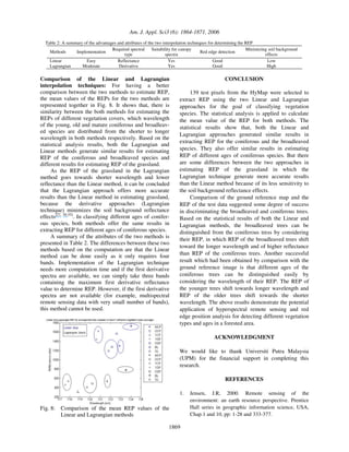 Am. J. Appl. Sci3 (6): 1864-1871, 2006
1869
Table 2: A summary of the advantages and attributes of the two interpolation techniques for determining the REP
Methods Implementation
Required spectral
type
Suitability for canopy
spectra
Red edge detection
Minimizing soil background
effects
Linear
Lagrangian
Easy
Moderate
Reflectance
Derivative
Yes
Yes
Good
Good
Low
High
Comparison of the Linear and Lagrangian
interpolation techniques: For having a better
comparison between the two methods to estimate REP,
the mean values of the REPs for the two methods are
represented together in Fig. 8. It shows that, there is
similarity between the both methods for estimating the
REPs of different vegetation covers, which wavelength
of the young, old and mature coniferous and broadleav-
ed species are distributed from the shorter to longer
wavelength in both methods respectively. Based on the
statistical analysis results, both the Lagrangian and
Linear methods generate similar results for estimating
REP of the coniferous and broadleaved species and
different results for estimating REP of the grassland.
As the REP of the grassland in the Lagrangian
method goes towards shorter wavelength and lower
reflectance than the Linear method, it can be concluded
that the Lagrangian approach offers more accurate
results than the Linear method in estimating grassland,
because the derivative approaches (Lagrangian
technique) minimizes the soil background reflectance
effects[27, 50-55]
. In classifying different ages of conifer-
ous species, both methods offer the same results in
extracting REP for different ages of coniferous species.
A summary of the attributes of the two methods is
presented in Table 2. The differences between these two
methods based on the computation are that the Linear
method can be done easily as it only requires four
bands. Implementation of the Lagrangian technique
needs more computation time and if the first derivative
spectra are available, we can simply take three bands
containing the maximum first derivative reflectance
value to determine REP. However, if the first derivative
spectra are not available (for example, multispectral
remote sensing data with very small number of bands),
this method cannot be used.
Fig. 8: Comparison of the mean REP values of the
Linear and Lagrangian methods
CONCLUSION
139 test pixels from the HyMap were selected to
extract REP using the two Linear and Lagrangian
approaches for the goal of classifying vegetation
species. The statistical analysis is applied to calculate
the mean value of the REP for both methods. The
statistical results show that, both the Linear and
Lagrangian approaches generated similar results in
extracting REP for the coniferous and the broadleaved
species. They also offer similar results in estimating
REP of different ages of coniferous species. But there
are some differences between the two approaches in
estimating REP of the grassland in which the
Lagrangian technique generate more accurate results
than the Linear method because of its less sensitivity to
the soil background reflectance effects.
Comparison of the ground reference map and the
REP of the test data suggested some degree of success
in discriminating the broadleaved and coniferous trees.
Based on the statistical results of both the Linear and
Lagrangian methods, the broadleaved trees can be
distinguished from the coniferous tress by considering
their REP, in which REP of the broadleaved trees shift
toward the longer wavelength and of higher reflectance
than REP of the coniferous trees. Another successful
result which had been obtained by comparison with the
ground reference image is that different ages of the
coniferous trees can be distinguished easily by
considering the wavelength of their REP. The REP of
the younger trees shift towards longer wavelength and
REP of the older trees shift towards the shorter
wavelength. The above results demonstrate the potential
application of hyperspectral remote sensing and red
edge position analysis for detecting different vegetation
types and ages in a forested area.
ACKNOWLEDGMENT
We would like to thank Universiti Putra Malaysia
(UPM) for the financial support in completing this
research.
REFERENCES
1. Jensen, J.R, 2000. Remote sensing of the
environment: an earth resource perspective. Prentice
Hall series in geographic information science, USA,
Chap.1 and 10, pp: 1-28 and 333-377.
 