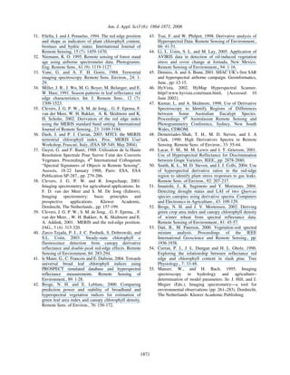 Am. J. Appl. Sci3 (6): 1864-1871, 2006
1871
31. Filella, I. and J. Penuelas, 1994. The red edge position
and shape as indicators of plant chlorophyll content,
biomass and hydric status. International Journal of
Remote Sensing, 15 (7): 1459-1470.
32. Niemann, K. O. 1995. Remote sensing of forest stand
age using airborne spectrometer data. Photogramm.
Eng. Remote Sens., 61 (9): 1119-1127.
33. Vane, G. and A. F. H. Goetz, 1988. Terrestrial
imaging spectroscopy. Remote Sens. Environ., 24: 1-
29.
34. Miller, J. R., J. Wu, M. G. Boyer, M. Belanger, and E.
W. Hare, 1991. Season patterns in leaf reflectance red
edge characteristics. Int. J. Remote Sens., 12 (7):
1509-1523.
35. Clevers, J. G. P. W., S. M. de Jong, , G. F. Epema, F.
van der Meer, W. H. Bakker, A. K. Skidmore and K.
H. Scholte, 2002. Derivation of the red edge index
using the MERIS standard band setting. International
Journal of Remote Sensing., 23: 3169-3184.
36. Dash, J. and P. J. Curran, 2003. MTCI: the MERIS
terrestrial chlorophyll index. Proc. MERIS User
Workshop, Frascati, Italy, (ESA SP-549, May 2004).
37. Guyot, G. and F. Baret, 1988. Utilisation de la Haute
Resolution Spectrale Pour Suivre I’etat des Couverts
Vegetaux. Proceedings, 4th
International Colloquium
“Spectral Signatures of Objects in Remote Sensing”,
Aussois, 18-22 January 1988, Paris: ESA, ESA
Publication SP-287., pp: 279-286.
38. Clevers, J. G. P. W. and R. Jongschaap, 2001.
Imaging spectrometry for agricultural applications. In:
F. D. van der Meer and S. M. De Jong (Editors),
Imaging spectrometry: basic principles and
prospective applications. Kluwer Academic,
Dordrecht, The Netherlands., pp: 157-199.
39. Clevers, J. G. P. W., S. M. de Jong, , G. F. Epema, , F.
van der Meer, , W. H. Bakker, A. K. Skidmore and E.
A. Addink, 2001. MERIS and the red-edge position.
JAG., 3 (4): 313-320.
40. Zarco-Tejada, P. J., J. C. Pushnik, S. Dobrowski, and
S.L. Ustin, 2003. Steady-state chlorophyll a
fluorescence detection from canopy derivative
reflectance and double-peak red-edge effects. Remote
Sensing of Environment, 84: 283-294.
41. le Maire, G., C. Francois and E. Dufrene, 2004. Towards
universal broad leaf chlorophyll indices using
PROSPECT simulated database and hyperspectral
reflectance measurements. Remote Sensing of
Environment., 89: 1-28.
42. Broge, N. H. and E. Leblanc, 2000. Comparing
prediction power and stability of broadband and
hyperspectral vegetation indices for estimation of
green leaf area index and canopy chlorophyll density.
Remote Sens. of Environ., 76: 156-172.
43. Tsai, F. and W. Philpot, 1998. Derivative analysis of
Hyperspectral Data. Remote Sensing of Environment.,
66: 41-51.
44. Li, L. Ustin, S. L. and M. Lay, 2005. Application of
AVIRIS data in detection of oil-induced vegetation
stress and cover change at Jornada, New Mexico.
Remote Sensing of Environment., 94: 1-16.
45. Denniss, A. and A. Bunn, 2001. SHAC UK’s first SAR
and hyperspectral airborne campaign. Geoinformatics,
June., pp: 12-15.
46. HyVista, 2002. HyMap Hyperspectral Scanner,
http//:www.hyvista.com/main.html, {Accessed: 10
June 2002}.
47. Kumar, L. and A. Skidmore, 1998. Use of Derivative
Spectroscopy to Identify Regions of Differences
between Some Australian Eucalypt Species.
Proceedings 9th
Australasian Remote Sensing and
Photogrammetry Conference, Sydney, New South
Wales, CDROM.
48. Demetriades-Shah, T. H., M. D. Steven, and J. A
Clark, 1990. High Derivatives Spectra in Remote
Sensing. Remote Sens. of Environ., 33: 55-64.
49. Lacar, F. M., M. M. Lewis and I. T. Grierson, 2001.
Use of Hyperspectral Reflectance for Discrimination
between Grape Varieties. IEEE., pp: 2878-2880.
50. Smith, K. L., M. D. Steven, and J. J. Colls, 2004. Use
of hyperspectral derivative ratios in the red-edge
region to identify plant stress responses to gas leaks.
Remote Sens. of Environ., 92: 207-217.
51. Imanishi, J., K. Sugimoto and Y. Morimoto, 2004.
Detecting drought status and LAI of two Quercus
species canopies using derivative spectra. Computers
and Electronics in Agriculture., 43: 109-129.
52. Broge, N. H. and J. V. Mortensen, 2002. Deriving
green crop area index and canopy chlorophyll density
of winter wheat from spectral reflectance data.
Remote Sensing of Environment., 81: 45-57.
53. Datt, B., M. Paterson, 2000. Vegetation-soil spectral
mixture analysis. Proceedings of the IEEE
International Geoscience and Remote Sensing., pp:
1936-1938.
54. Curran, P. J., J. L. Dungan and H. L. Gholz, 1990.
Exploring the relationship between reflectance red
edge and chlorophyll content in slash pine. Tree
Physiology., 7: 33-48.
55. Mauser, W., and H. Bach, 1995. Imaging
spectroscopy in hydrology and agriculture–
determination of model parameters. In: J. Hill, and J.
Megier (Eds.), Imaging spectrometry—a tool for
environmental observations (pp: 261–283). Dordrecht,
The Netherlands: Kluwer Academic Publishing.
 