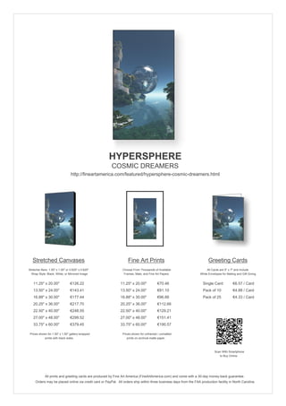 HYPERSPHERE
                                                        COSMIC DREAMERS
                                 http://fineartamerica.com/featured/hypersphere-cosmic-dreamers.html




   Stretched Canvases                                               Fine Art Prints                                       Greeting Cards
Stretcher Bars: 1.50" x 1.50" or 0.625" x 0.625"                Choose From Thousands of Available                       All Cards are 5" x 7" and Include
  Wrap Style: Black, White, or Mirrored Image                    Frames, Mats, and Fine Art Papers                  White Envelopes for Mailing and Gift Giving


   11.25" x 20.00"               €126.22                      11.25" x 20.00"            €70.46                       Single Card            €6.57 / Card
   13.50" x 24.00"               €143.41                      13.50" x 24.00"            €81.10                       Pack of 10             €4.88 / Card
   16.88" x 30.00"               €177.44                      16.88" x 30.00"            €96.88                       Pack of 25             €4.33 / Card
   20.25" x 36.00"               €217.70                      20.25" x 36.00"            €112.66
   22.50" x 40.00"               €248.55                      22.50" x 40.00"            €129.21
   27.00" x 48.00"               €299.52                      27.00" x 48.00"            €151.41
   33.75" x 60.00"               €379.45                      33.75" x 60.00"            €190.57

 Prices shown for 1.50" x 1.50" gallery-wrapped                 Prices shown for unframed / unmatted
            prints with black sides.                               prints on archival matte paper.



                                                                                                                               Scan With Smartphone
                                                                                                                                  to Buy Online




             All prints and greeting cards are produced by Fine Art America (FineArtAmerica.com) and come with a 30-day money-back guarantee.
     Orders may be placed online via credit card or PayPal. All orders ship within three business days from the FAA production facility in North Carolina.
 